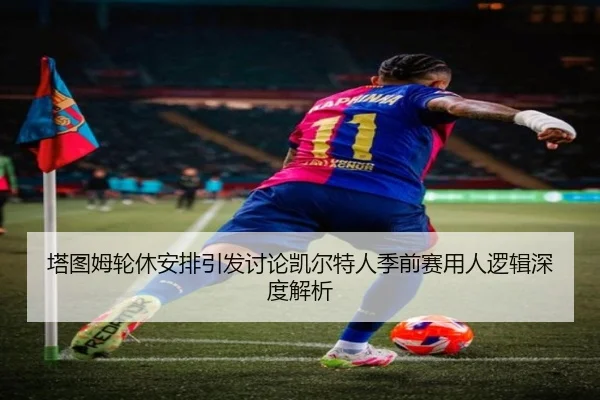 塔图姆轮休安排引发讨论凯尔特人季前赛用人逻辑深度解析